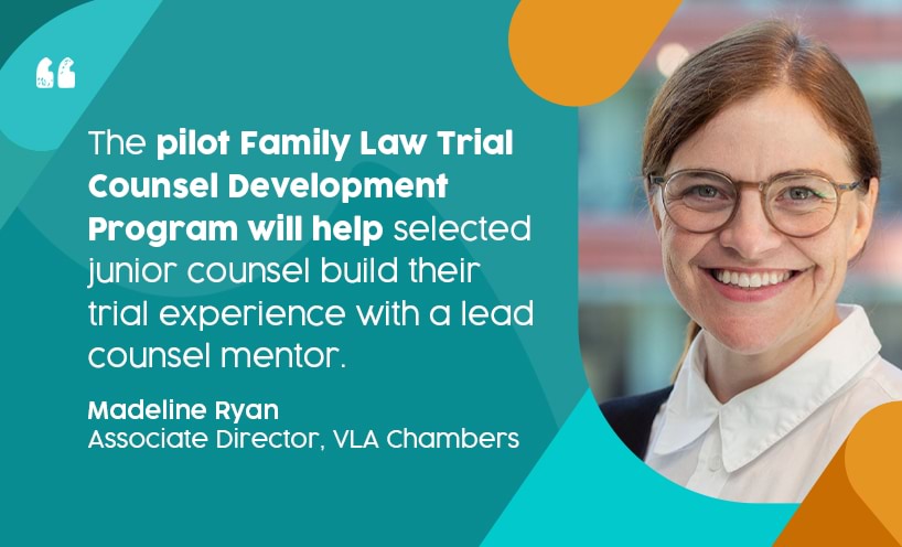'The pilot Family Law Trial Counsel Development Program will help selected junior counsel build their trial experience with a lead counsel mentor.' - Madeline Ryan, Associate Director, VLA Chamber. Madeline is wearing glasses and is smiling broadly at the camera.