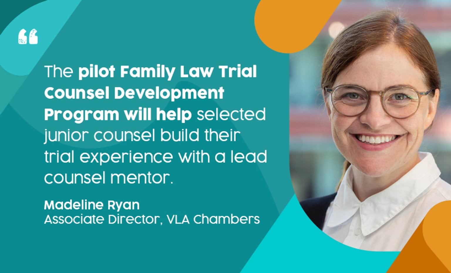 'The pilot Family Law Trial Counsel Development Program will help selected junior counsel build their trial experience with a lead counsel mentor.' - Madeline Ryan, Associate Director, VLA Chamber. Madeline is wearing glasses and is smiling broadly at the camera.