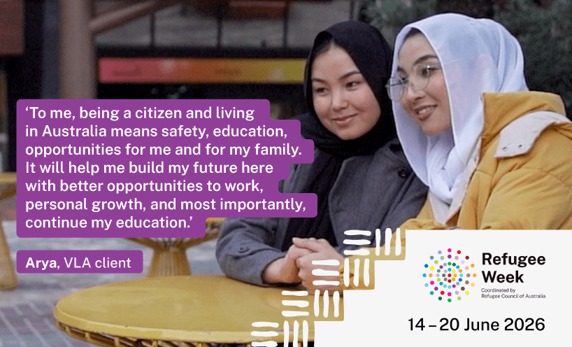 Image of sisters Arya and Adiba, with Refugee Week graphics and quote: ‘To me, being a citizen and living in Australia means safety, education, opportunities for me and for my family. It will help me build my future here with better opportunities to work, personal growth, and most importantly, continue my education. – Arya , VLA Client